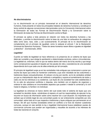 No discriminatorios

La no discriminación es un principio transversal en el derecho internacional de derechos
humanos. Está presente en todos los principales tratados de derechos humanos y constituye el
tema central de algunas convenciones internacionales como la Convención Internacional sobre
la Eliminación de todas las Formas de Discriminación Racial y la Convención sobre la
Eliminación de todas las Formas de Discriminación contra la Mujer.

El principio se aplica a toda persona en relación con todos los derechos humanos y las
libertades, y prohíbe la discriminación sobre la base de una lista no exhaustiva de categorías
tales como sexo, raza, color, y así sucesivamente. El principio de la no discriminación se
complementa con el principio de igualdad, como lo estipula el artículo 1 de la Declaración
Universal de Derechos Humanos: “Todos los seres humanos nacen libres e iguales en dignidad
y derechos”. (Comisionado, 2003)

Legalidad

Cuando se habla de legalidad se hace referencia a la presencia de un sistema de leyes que
debe ser cumplido y que otorga la aprobación a determinadas acciones, actos o circunstancias.
La legalidad es, entonces, todo lo que se realice dentro del marco de la ley escrita y que tenga
como consecuencia supuesta el respeto por las pautas de vida y coexistencia de una sociedad
dependiendo de lo que cada una de ellas entienda por tal concepto.

El principio de legalidad surge ya en las sociedades más antiguas que comenzaron a poner por
escrito las leyes que antes se mantenían oralmente y que eran resultado de las costumbres o
tradiciones (leyes consuetudinarias). Al colocar a la ley por escrito, se le da verdadera entidad
ya que su interpretación deja de ser arbitraria o antojadiza y supone el sometimiento de todos y
cada uno de los individuos a su existencia. Las leyes de una sociedad han sido establecidas a
fin no sólo de solucionar conflictos o disputas, sino también con el objetivo de organizar y
ordenar la vida cotidiana en innumerables aspectos que pueden ir desde lo comercial y lo civil
hasta lo religioso, lo familiar o lo individual.

La legalidad es entonces el marco dentro del cual existe todo el sistema de leyes que una
sociedad ha decidido darse, volviéndose el espacio al cual los responsables de ejecutar la ley
recurren en busca de información sobre cómo resolver tal o cual situación. Es importante aquí
señalar que el ámbito legal de una comunidad puede no ser enteramente compartido por otra
comunidad, sobre todo en lo que respecta a tradiciones y leyes antiguas que permanecen en el
tiempo. De allí que muchas sociedades entren en conflicto a la hora de resolver cuestiones
comunes, aunque en ese sentido la ley o legalidad internacional busca establecer pautas de
convivencia comunes que puedan ser organizadas y resueltas de acuerdo a los intereses de
todas las naciones en conjunto.


                                               85
 