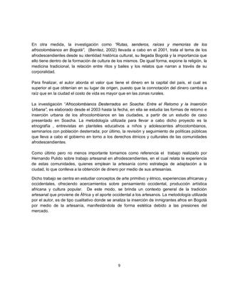 En otra medida, la investigación como “Rutas, senderos, raíces y memorias de los
afrocolombianos en Bogotá”, (Benitez, 2002) llevada a cabo en el 2001, trata el tema de los
afrodescendientes desde su identidad histórica cultural, su llegada Bogotá y la importancia que
ello tiene dentro de la formación de cultura de los mismos. De igual forma, expone la religión, la
medicina tradicional, la relación entre ritos y bailes y los relatos que narran a través de su
corporalidad.

Para finalizar, el autor aborda el valor que tiene el dinero en la capital del país, el cual es
superior al que obtenían en su lugar de origen, puesto que la connotación del dinero cambia a
raíz que en la ciudad el costo de vida es mayor que en las zonas rurales.

La investigación “Afrocolombianos Desterrados en Soacha: Entre el Retorno y la Inserción
Urbana”, es elaborado desde el 2003 hasta la fecha, en ella se estudia las formas de retorno e
inserción urbana de los afrocolombianos en las ciudades, a partir de un estudio de caso
presentado en Soacha. La metodología utilizada para llevar a cabo dicho proyecto es la
etnografía , entrevistas en planteles educativos a niños y adolescentes afrocolombianos,
seminarios con población desterrada; por último, la revisión y seguimiento de políticas públicas
que lleva a cabo el gobierno en torno a los derechos étnicos y culturales de las comunidades
afrodescendientes.

Como último pero no menos importante tomamos como referencia el trabajo realizado por
Hernando Pulido sobre trabajo artesanal en afrodescendientes, en el cual relata la experiencia
de estas comunidades, quienes emplean la artesanía como estrategia de adaptación a la
ciudad, lo que conlleva a la obtención de dinero por medio de sus artesanías.

Dicho trabajo se centra en estudiar conceptos de arte primitivo y étnico, experiencias africanas y
occidentales, ofreciendo acercamientos sobre pensamiento occidental, producción artística
africana y cultura popular. De este modo, se brinda un contexto general de la tradición
artesanal que proviene de África y el aporte occidental a los artesanos. La metodología utilizada
por el autor, es de tipo cualitativo donde se analiza la inserción de inmigrantes afros en Bogotá
por medio de la artesanía, manifestándola de forma estética debido a las presiones del
mercado.




                                                9
 
