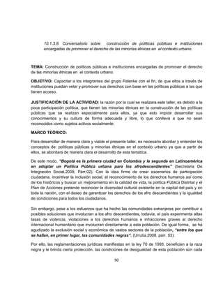 10.1.3.8. Conversatorio sobre   construcción de políticas públicas e instituciones
       encargadas de promover el derecho de las minorías étnicas en el contexto urbano.



TEMA: Construcción de políticas públicas e instituciones encargadas de promover el derecho
de las minorías étnicas en el contexto urbano.

OBJETIVO: Capacitar a los integrantes del grupo Palenke con el fin, de que ellos a través de
instituciones puedan velar y promover sus derechos con base en las políticas públicas a las que
tienen acceso.

JUSTIFICACIÓN DE LA ACTIVIDAD: la razón por la cual se realizara este taller, es debido a la
poca participación política, que tienen las minorías étnicas en la construcción de las políticas
públicas que se realizan especialmente para ellos, ya que esto impide desarrollar sus
conocimientos y su cultura de forma adecuada y libre, lo que conlleva a que no sean
reconocidos como sujetos activos socialmente.

MARCO TEÓRICO:

Para desarrollar de manera clara y viable el presente taller, es necesario abordar y entender los
conceptos de: políticas públicas y minorías étnicas en el contexto urbano ya que a partir de
ellos, se abordara de manera clara el desarrollo de esta temática.

De este modo, “Bogotá es la primera ciudad en Colombia y la segunda en Latinoamérica
en adoptar un Política Pública urbana para los afrodescendientes” (Secretaria De
Integración Social.2009, Párr.02). Con la idea firme de crear escenarios de participación
ciudadana, incentivar la inclusión social, el reconocimiento de los derechos humanos así como
de los históricos y buscar un mejoramiento en la calidad de vida, la política Pública Distrital y el
Plan de Acciones pretende reconocer la diversidad cultural existente en la capital del país y en
toda la nación, con el deseo de garantizar los derechos de los afro descendientes y la igualdad
de condiciones para todos los ciudadanos.

Sin embargo, pese a los esfuerzos que ha hecho las comunidades extranjeras por contribuir a
posibles soluciones que involucran a los afro descendientes, todavía, el país experimenta altas
tasas de violencia, violaciones a los derechos humanos e infracciones graves al derecho
internacional humanitario que involucran directamente a esta población. De igual forma, se ha
agudizado la exclusión social y económica de vastos sectores de la población, “entre los que
se hallan, en primer lugar, las comunidades negras”. (Urrutia.2008. párr. 03).

Por ello, las reglamentaciones jurídicas manifiestas en la ley 70 de 1993, beneficien a la raza
negra y le brinda cierta protección, las condiciones de desigualdad de esta población son cada

                                                90
 