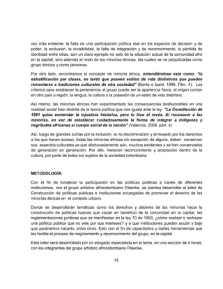 vez más evidente: la falta de una participación política real en los espacios de decisión y de
poder, la exclusión, la invisibilidad, la falta de integración y de reconocimiento, la pérdida de
identidad entre otras, son un claro ejemplo no solo de la situación actual de la comunidad afro
en la capital, sino además el resto de las minorías étnicas, las cuales se ve perjudicadas como
grupo étnicos y como personas.

Por otro lado, encontramos el concepto de minoría étnica, entendiéndose este como. “la
estratificación por clases, en tanto que poseen estilos de vida distintivos que pueden
remontarse a tradiciones culturales de otra sociedad” (Bonte e Izard. 1996. Pàrr. 4). Los
criterios para establecer la pertenencia al grupo puede ser la apariencia física, el origen común
en otro país o región, la lengua, la cultura o la posesión de un estilo de vida distintivo.

Así mismo, las minorías étnicas han experimentado las consecuencias desfavorables en una
realidad social bien distinta de la teoría política que nos iguala ante la ley. “La Constitución de
1991 quiso enmendar la injusticia histórica, pero lo hizo el revés. Al reconocer a las
minorías, en vez de establecer cuidadosamente la forma de integrar a indígenas y
negritudes africanas al cuerpo social de la nación”.(Valencia. 2008, párr. 4)

Así, luego de grandes luchas por la inclusión, la no discriminación y el respeto por los derechos
a los que tienen acceso, todas las minorías étnicas sin excepción de alguna, deben conservan
sus aspectos culturales ya que afortunadamente aún, muchos existentes y se han conservados
de generación en generación. Por ello, merecen reconocimiento y aceptación dentro de la
cultura, por parte de todos los sujetos de la sociedad colombiana.



METODOLOGÍA:

Con el fin de fortalecer la participación en las políticas públicas a través de diferentes
instituciones, con el grupo artístico afrocolombiano Palenke, se plantea desarrollar el taller de
Construcción de políticas públicas e instituciones encargadas de promover el derecho de las
minorías étnicas en el contexto urbano.

Donde se desarrollarán temáticas como los derechos y deberes de las minorías hacia la
construcción de políticas nuevas que vayan en beneficio de la comunidad en la capital, las
reglamentaciones jurídicas que se manifiestan en la ley 70 de 1993, ¿cómo realizar o rechazar
una política pública que no vele por sus intereses? y a que instituciones pueden acudir y bajo
que parámetros hacerlo, entre otros. Esto con el fin de capacitarlos y darles herramientas que
les facilite el proceso de mejoramiento y reconocimiento del grupo, en la capital.

Este taller será desarrollado por un abogado especialista en el tema, en una sección de 4 horas,
con los integrantes del grupo artístico afrocolombiano Palenke.

                                                91
 