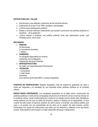ESTRUCTURA DEL TALLER

   •   Introducción a los deberes y derechos de las minorías étnicas
   •   Explicación de la lay 70 de 1993: ventajas y desventajas
   •   ¿Cómo hacer participación política?
   •   Darles a conocer diversas instituciones que ayuden a promover las políticas públicas en
       beneficio de la población.
   •   ¿Cómo realizar o rechazar una política pública? Ante que estamentos acudir, qué
       medidas tomar, entre otros.

RECURSOS:
  • FÍSICOS:
     20 fotocopias.
     2 marcadores borrables.
     1 tablero.
  • HUMANOS:
     Un abogado especialista en el tema
     Asistentes de investigación.
     Integrantes del grupo Palenke
  • INFRAESTRUCTURA
     Un salón con capacidad para 20 personas.
  • TÉCNICOS:
     1 computador
     1 video beam
     Parlantes
     Una cámara de formato MDV y cámara fotográfica


FUENTES DE VERIFICACIÓN: Registro fotográfico, lista de asistencia, grabación de video y
audio por separado y el resultado de una actividad sobre políticas públicas en el contexto
urbano.

RESULTADOS ESPERADOS: Los resultados esperados en el taller sobre construcción de
políticas públicas e instituciones encargadas de promover el derecho de las minorías étnicas en
el contexto urbano, serán evidenciados por medio de un trabajo escrito donde ellos identifiquen
varias políticas con las que no están de acuerdo y aplicar lo dictado por el especialista. Ya que
a partir de esto hacen el ejercicio práctico de cómo actuar y fomentar una política pública que
vaya o no acorde con las necesidades de los afros en la capital. De esta manera, podrán
formentarlo con ayuda de instituciones que velen por los derechos y deberes a los que tienen
acceso. Este ejercicio servirá para un mejor desarrollo del grupo a largo plazo.

                                               92
 
