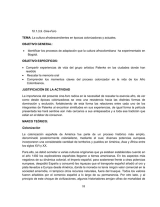 10.1.3.9. Cine-Foro

TEMA: La cultura afrodescendientes en épocas colonizadoras y actuales.

OBJETIVO GENERAL:

•   Identificar los procesos de adaptación que la cultura afrocolombiana ha experimentado en
    Bogotá.

OBJETIVO ESPECÍFICOS:

• Compartir experiencias de vida del grupo artístico Palenke en las ciudades donde han
  residido
• Rescatar la memoria oral
• Comprender los momentos claves del proceso colonizador en la vida de los Afro
   Colombianos.

JUSTIFICACIÓN DE LA ACTIVIDAD

La importancia del presente cine-foro radica en la necesidad de rescatar la esencia afro, de ver
como desde épocas colonizadoras se crea una resistencia hacia las distintas formas de
dominación y exclusión, fortaleciendo de esta forma las relaciones entre cada uno de los
integrantes de Palenke al encontrar similitudes en sus experiencias, de igual forma la película
presentada les hará sentirse aún más cercanos a sus antepasados y a toda esa tradición que
están en el deber de conservar.

MARCO TEÓRICO:

Colonización

La colonización española de América fue parte de un proceso histórico más amplio,
denominado posteriormente colonialismo, mediante el cual, diversas potencias europeas
incorporaron una considerable cantidad de territorios y pueblos en América, Asia y África entre
los siglos XVI y XX.

Para ello, se debió someter a varias culturas originarias que ya estaban establecidas cuando en
el año 1492 los exploradores españoles llegaron a tierras americanas. En los aspectos más
negativos de su dinámica colonial, el Imperio español, para sostenerse frente a otras potencias
europeas, despobló España y consumió las riquezas que el transporte español añadió al oro y
plata llevados a Europa desde América, donde la moneda no tenía ningún valor comercial en la
sociedad amerindia, ni tampoco otros recursos naturales, fuera del trueque. Todos los valores
fueron añadidos por el comercio español a lo largo de su permanencia. Por otro lado, y al
principio de este choque de civilizaciones, algunos historiadores arrojan cifras de mortalidad de

                                               93
 