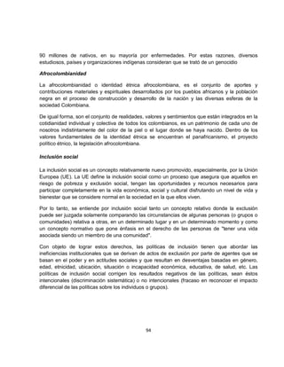 90 millones de nativos, en su mayoría por enfermedades. Por estas razones, diversos
estudiosos, países y organizaciones indígenas consideran que se trató de un genocidio

Afrocolombianidad

La afrocolombianidad o identidad étnica afrocolombiana, es el conjunto de aportes y
contribuciones materiales y espirituales desarrollados por los pueblos africanos y la población
negra en el proceso de construcción y desarrollo de la nación y las diversas esferas de la
sociedad Colombiana.

De igual forma, son el conjunto de realidades, valores y sentimientos que están integrados en la
cotidianidad individual y colectiva de todos los colombianos, es un patrimonio de cada uno de
nosotros indistintamente del color de la piel o el lugar donde se haya nacido. Dentro de los
valores fundamentales de la identidad étnica se encuentran el panafricanismo, el proyecto
político étnico, la legislación afrocolombiana.

Inclusión social

La inclusión social es un concepto relativamente nuevo promovido, especialmente, por la Unión
Europea (UE). La UE define la inclusión social como un proceso que asegura que aquellos en
riesgo de pobreza y exclusión social, tengan las oportunidades y recursos necesarios para
participar completamente en la vida económica, social y cultural disfrutando un nivel de vida y
bienestar que se considere normal en la sociedad en la que ellos viven.

Por lo tanto, se entiende por inclusión social tanto un concepto relativo donde la exclusión
puede ser juzgada solamente comparando las circunstancias de algunas personas (o grupos o
comunidades) relativa a otras, en un determinado lugar y en un determinado momento y como
un concepto normativo que pone énfasis en el derecho de las personas de "tener una vida
asociada siendo un miembro de una comunidad".

Con objeto de lograr estos derechos, las políticas de inclusión tienen que abordar las
ineficiencias institucionales que se derivan de actos de exclusión por parte de agentes que se
basan en el poder y en actitudes sociales y que resultan en desventajas basadas en género,
edad, etnicidad, ubicación, situación o incapacidad económica, educativa, de salud, etc. Las
políticas de inclusión social corrigen los resultados negativos de las políticas, sean éstos
intencionales (discriminación sistemática) o no intencionales (fracaso en reconocer el impacto
diferencial de las políticas sobre los individuos o grupos).




                                              94
 