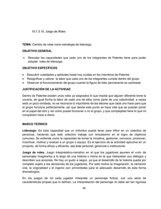 10.1.3.10. Juego de Roles



TEMA: Cambio de roles como estrategia de liderazgo

OBJETIVO GENERAL

•   Rescatar las capacidades que cada uno de los integrantes de Palenke tiene para poder
    adoptar roles de liderazgo.

OBJETIVO ESPECÍFICOS

•   Descubrir cualidades y aptitudes hasta hoy ocultas en los miembros de Palenke
•   Resignificar y valorar la labor que cada uno de los integrantes cumple dentro del grupo
•   Observar el funcionamiento del grupo cuando la figura de líder permanente es cambiada

JUSTIFICACIÓN DE LA ACTIVIDAD

Dentro de Palenke existen unos roles ya asignados lo que impide que alguien diferente tome la
vocería, de igual forma la labor de cada uno de ellos como parte de una colectividad, a veces
está un poco olvidada, no se reconoce lo importante de las labores que cada uno hace para que
el grupo funcione perfectamente, así que desde este punto se hace vital que se puedan poner
en el papel del otro y ver cómo puede funcionar o no el grupo, y que complejidad tiene lo que mi
compañero hace a diario.


MARCO TEÓRICO

Liderazgo: Es toda capacidad que un individuo pueda tener para influir en un colectivo de
personas, haciendo que este colectivo trabaje con entusiasmo en el logro de objetivos
comunes. Se entiende como la capacidad de tomar la iniciativa, gestionar, convocar, promover,
incentivar, motivar y evaluar a un grupo o equipo. Es el ejercicio de la actividad ejecutiva en un
proyecto, de forma eficaz y eficiente, sea éste personal, gerencial o institucional.

Juego de roles: Juego interpretativo-narrativo en el que los jugadores asumen el «rol» de
personajes imaginarios a lo largo de una historia o trama en la que interpretan sus diálogos y
describen sus acciones. No hay un guión a seguir, ya que el desarrollo de la historia queda por
completo sujeto a las decisiones de los jugadores. Por este motivo la imaginación, la narración
oral, la originalidad y el ingenio son primordiales para el adecuado desarrollo de esta forma
dramatúrgica.

En los juegos de rol cada jugador interpreta un personaje ficticio, con una serie de
características propias que lo definen. La interpretación del personaje no debe ser tan rigurosa

                                               96
 