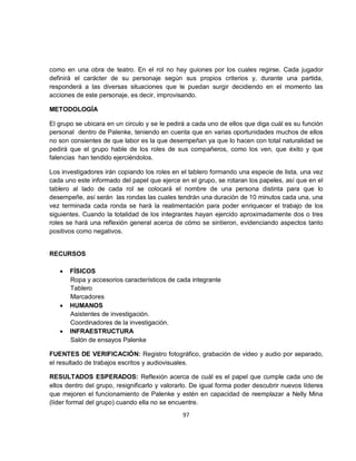 como en una obra de teatro. En el rol no hay guiones por los cuales regirse. Cada jugador
definirá el carácter de su personaje según sus propios criterios y, durante una partida,
responderá a las diversas situaciones que le puedan surgir decidiendo en el momento las
acciones de este personaje, es decir, improvisando.

METODOLOGÍA

El grupo se ubicara en un circulo y se le pedirá a cada uno de ellos que diga cuál es su función
personal dentro de Palenke, teniendo en cuenta que en varias oportunidades muchos de ellos
no son consientes de que labor es la que desempeñan ya que lo hacen con total naturalidad se
pedirá que el grupo hable de los roles de sus compañeros, como los ven, que éxito y que
falencias han tendido ejerciéndolos.

Los investigadores irán copiando los roles en el tablero formando una especie de lista, una vez
cada uno este informado del papel que ejerce en el grupo, se rotaran los papeles, así que en el
tablero al lado de cada rol se colocará el nombre de una persona distinta para que lo
desempeñe, así serán las rondas las cuales tendrán una duración de 10 minutos cada una, una
vez terminada cada ronda se hará la realimentación para poder enriquecer el trabajo de los
siguientes. Cuando la totalidad de los integrantes hayan ejercido aproximadamente dos o tres
roles se hará una reflexión general acerca de cómo se sintieron, evidenciando aspectos tanto
positivos como negativos.


RECURSOS

   •   FÍSICOS
       Ropa y accesorios característicos de cada integrante
       Tablero
       Marcadores
   •   HUMANOS
       Asistentes de investigación.
       Coordinadores de la investigación.
   •   INFRAESTRUCTURA
       Salón de ensayos Palenke

FUENTES DE VERIFICACIÓN: Registro fotográfico, grabación de video y audio por separado,
el resultado de trabajos escritos y audiovisuales.

RESULTADOS ESPERADOS: Reflexión acerca de cuál es el papel que cumple cada uno de
ellos dentro del grupo, resignificarlo y valorarlo. De igual forma poder descubrir nuevos líderes
que mejoren el funcionamiento de Palenke y estén en capacidad de reemplazar a Nelly Mina
(líder formal del grupo) cuando ella no se encuentre.
                                               97
 