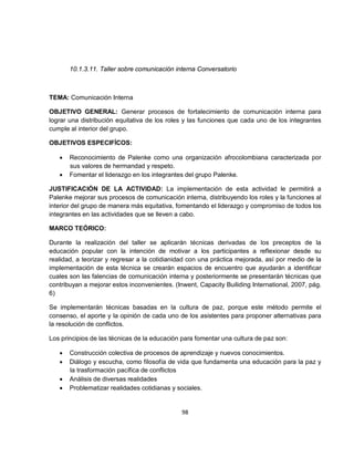 10.1.3.11. Taller sobre comunicación interna Conversatorio



TEMA: Comunicación Interna

OBJETIVO GENERAL: Generar procesos de fortalecimiento de comunicación interna para
lograr una distribución equitativa de los roles y las funciones que cada uno de los integrantes
cumple al interior del grupo.

OBJETIVOS ESPECIFÍCOS:

   •   Reconocimiento de Palenke como una organización afrocolombiana caracterizada por
       sus valores de hermandad y respeto.
   •   Fomentar el liderazgo en los integrantes del grupo Palenke.

JUSTIFICACIÓN DE LA ACTIVIDAD: La implementación de esta actividad le permitirá a
Palenke mejorar sus procesos de comunicación interna, distribuyendo los roles y la funciones al
interior del grupo de manera más equitativa, fomentando el liderazgo y compromiso de todos los
integrantes en las actividades que se lleven a cabo.

MARCO TEÓRICO:

Durante la realización del taller se aplicarán técnicas derivadas de los preceptos de la
educación popular con la intención de motivar a los participantes a reflexionar desde su
realidad, a teorizar y regresar a la cotidianidad con una práctica mejorada, así por medio de la
implementación de esta técnica se crearán espacios de encuentro que ayudarán a identificar
cuales son las falencias de comunicación interna y posteriormente se presentarán técnicas que
contribuyan a mejorar estos inconvenientes. (Inwent, Capacity Builiding International, 2007, pág.
6)

Se implementarán técnicas basadas en la cultura de paz, porque este método permite el
consenso, el aporte y la opinión de cada uno de los asistentes para proponer alternativas para
la resolución de conflictos.

Los principios de las técnicas de la educación para fomentar una cultura de paz son:

   •   Construcción colectiva de procesos de aprendizaje y nuevos conocimientos.
   •   Diálogo y escucha, como filosofía de vida que fundamenta una educación para la paz y
       la trasformación pacífica de conflictos
   •   Análisis de diversas realidades
   •   Problematizar realidades cotidianas y sociales.


                                               98
 