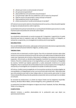 ¿Desde qué visión se está contando la historia?
¿En qué persona gramatical?
¿Qué problemas se les presentan a los personajes?
¿Los personajes saben de esos problemas o solo el lector los interpreta?
¿Qué les ocurre a los personajes o cómo concluye la historia?
¿Qué propósitos tienen los personajes?
¿Cómo se presenta el mundo construido por el narrador?
Al finalizarlaconversaciónsobre lasinterpretacionesde loscuentos,el docente podráregistrar
en algunas conceptualizaciones sobre el géneros.
La actividadcontinuaráconlaelecciónde uncuentopolicialofantásticoparaconstruiruncorto.
El proceso para esta producción consta de cuatro etapas:
PRIMERA ETAPA:
Los estudiantes seleccionarán un cuento en grupos de 5 integrantes. Luego de leer el cuento
discutirán qué tarea se asignará a cada uno. Deben contemplar un editor, un fotógrafo, un
vestuarista, un guionista, y un encargado de la estética y de la escenografía.
SEGUNDA ETAPA:
Una vezdelimitadaslasfunciones,cadaequipocomenzaráatomardecisionesrespectode cómo
contar la historia ficcional mediante imágenes, sonidos y voces.
TERCERA ETAPA:
al decidir esto se comenzará a escribir el guion. Para ello se retomarán nociones sobre cómo
construirlas secuenciasnarrativas(lanociónde núcleoyde catálisis) paralaelaboraciónde los
nudos más importantes de la historia. Determinar los diálogos y las acotaciones temporalesy
espaciales. Al terminarlo,se decidirá qué fotografías mostrarán las principales escenas de la
historia. Para ello se deberá pensar en los ángulos/focos y con qué iluminaciónse fotografiará
las escenas. También qué objetos aparecerán y cuales provocarán misterio en la escena
fotográfica.Para la realizaciónde lasfotosdeberáexistirlacomunicaciónentre el fotógrafo,el
vestuarista y el escenógrafo con el propósito de acordar la estética de la toma.
Al finalizar,el editorestará encargadode unirlassecuenciasnarrativas,lossonidoselegidos,las
vocesgrabadas y la fotografíapara armar una nuevahistoriadel relatoleído. Debe observarse
que sería productivo que toda la clase trabaje sobre un mismo cuento, para contar la misma
historiadesde diferentespuntosdeayudandoacomprendercómose construyen losnarradores
en la ficción.
Se revisarán las producciones y se darán los toques finales con los programas requeridos:
Audacity, Windows Movie Maker, Cámara fotográfica, Paint, grabadora de sonidos.
La producción final deberá divulgarse en alguna red virtual: Facebook, YouTube, WhatsApp,
Twiter, en un blog, etc.
CUARTA ETAPA:
deberán invitarse a posibles observadores de la producción para que dejen sus
opiniones/comentarios.
 