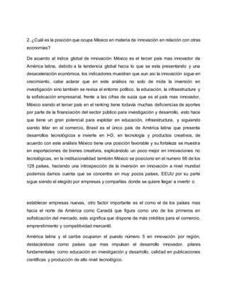 2. ¿Cuál es la posición que ocupa México en materia de innovación en relación con otras
economías?
De acuerdo al índice global de innovación México es el tercer país mas innovador de
América latina, debido a la tendencia global hacia lo que se esta presentando y una
desaceleración económica, los indicadores muestran que aun así la innovación sigue en
crecimiento, cabe aclarar que en este análisis no solo de mide la inversión en
investigación sino también se revisa el entorno político, la educación, la infraestructura y
la sofisticación empresarial, frente a las cifras de suiza que es el país mas innovador,
México siendo el tercer país en el ranking tiene todavía muchas deficiencias de aportes
por parte de la financiación del sector público para investigación y desarrollo, esto hace
que tiene un gran potencial para explotar en educación, infraestructura, y siguiendo
siendo líder en el comercio, Brasil es el único país de América latina que presenta
desarrollos tecnológicos e invierte en I+D, en tecnología y productos creativos, de
acuerdo con este análisis México tiene una posición favorable y su fortaleza se muestra
en exportaciones de bienes creativos, explicándolo un poco mejor en innovaciones no
tecnológicas, en la institucionalidad también México se posiciono en el numero 66 de los
128 países, haciendo una introspección de la inversión en innovación a nivel mundial
podemos darnos cuenta que se concentra en muy pocos países, EEUU por su parte
sigue siendo el elegido por empresas y compañías donde se quiere llegar a invertir o
establecer empresas nuevas, otro factor importante es el como el de los países mas
hacia el norte de América como Canadá que figura como uno de los primeros en
sofisticación del mercado, esto significa que dispone de más créditos para el comercio,
emprendimiento y competitividad mercantil.
América latina y el caribe ocuparon el puesto número 5 en innovación por región,
destacándose como países que mas impulsan el desarrollo innovador, pilares
fundamentales como educación en investigación y desarrollo, calidad en publicaciones
científicas y producción de alto nivel tecnológico.
 