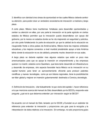 3. Identifica con claridad cinco áreas de oportunidad en las cuales México debería centrar
su atención, para poder crear un verdadero ecosistema de innovación a mediano y largo
plazo.
A corto plazo, México tiene muchísimas fortalezas para desarrollar oportunidades y
centrar su atención en ellas, por una parte la innovación en la parte agrícola en ciertos
estados de México permiten que la innovación pueda desarrollarse con apoyo del
gobierno, por lo menos en estados donde se ha ido mejorando en seguridad y policitca,
por otra parte fortaleciendo la parte de educación ya que la calidad de la educación es
insuperable frente a otros países de América latina, México tiene las mejores entidades
educativas y los mejores convenios a nivel mundial prestándole apoyo a toda América
latina donde la educación no es de calidad y presenta mucha deserción en sus aulas.
A largo plazo se debería explotar mas algunos estados que están un poco mas
americanizados para que se apoye la inversión en emprendimiento y las empresas
quieran ir a invertir, estados como Querétaro, que tiene tanto desarrollo en infraestructura
y desarrollo de empresas, otro aspecto favorable hacia México es la innovación en su
capital humano para tener un aprovechamiento eficiente para producir patentes
científicas y nuevas tecnologías, como ya son lideres regionales, tiene la posibilidad de
ser líder global y mejorar en inversión gubernamental destinada a Ciencia y tecnología.
4. Definiciónde Innovación, citar textualmente lo que viene del capítulo I, hacer referencia
a lo que menciona acerca del manual de Oslo desarrollado por la OECD y responde esta
pregunta ¿qué es lo que debemos entender por innovación según la OECD?
De acuerdo con el manual de Oslo, lanzado por la OCDE y Eurostat es un estándar de
referencia para entender la innovación y proporciona una guía para la recogida y la
interpretación de datos relativos a la innovación. Sin embargo, no solo proporciona guías
 
