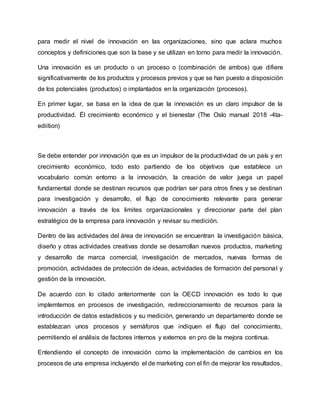 para medir el nivel de innovación en las organizaciones, sino que aclara muchos
conceptos y definiciones que son la base y se utilizan en torno para medir la innovación.
Una innovación es un producto o un proceso o (combinación de ambos) que difiere
significativamente de los productos y procesos previos y que se han puesto a disposición
de los potenciales (productos) o implantados en la organización (procesos).
En primer lugar, se basa en la idea de que la innovación es un claro impulsor de la
productividad. Él crecimiento económico y el bienestar (The Oslo manual 2018 -4ta-
ediition)
Se debe entender por innovación que es un impulsor de la productividad de un país y en
crecimiento económico, todo esto partiendo de los objetivos que establece un
vocabulario común entorno a la innovación, la creación de valor juega un papel
fundamental donde se destinan recursos que podrían ser para otros fines y se destinan
para investigación y desarrollo, el flujo de conocimiento relevante para generar
innovación a través de los limites organizacionales y direccionar parte del plan
estratégico de la empresa para innovación y revisar su medición.
Dentro de las actividades del área de innovación se encuentran la investigación básica,
diseño y otras actividades creativas donde se desarrollan nuevos productos, marketing
y desarrollo de marca comercial, investigación de mercados, nuevas formas de
promoción, actividades de protección de ideas, actividades de formación del personal y
gestión de la innovación.
De acuerdo con lo citado anteriormente con la OECD innovación es todo lo que
implemtemos en procesos de investigación, redireccionamiento de recursos para la
introducción de datos estadísticos y su medición, generando un departamento donde se
establezcan unos procesos y semáforos que indiquen el flujo del conocimiento,
permitiendo el análisis de factores internos y externos en pro de la mejora continua.
Entendiendo el concepto de innovación como la implementación de cambios en los
procesos de una empresa incluyendo el de marketing con el fin de mejorar los resultados,
 