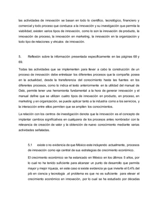 las actividades de innovación se basan en todo lo científico, tecnológico, financiero y
comercial y todo proceso que conduzca a la innovación y su investigación que permita la
viabilidad, existen varios tipos de innovación, como lo son la innovación de producto, la
innovación de proceso, la innovación en marketing, la innovación en la organización y
todo tipo de relaciones y vínculos de innovación.
5. Reflexión sobre la información presentada específicamente en las páginas 68 y
69.
Todas las actividades que se implementen para llevar a cabo la construcción de un
proceso de innovación debe entrelazar los diferentes procesos que la compañía posea
en la actualidad, desde la transferencia del conocimiento hasta las fuentes en los
diferentes procesos, como lo indica el texto anteriormente en la utilidad del manual de
Oslo, permite tener una herramienta fundamental a la hora de generar innovación y el
manual define que se utilizan cuatro tipos de innovación en producto, en proceso, en
marketing y en organización, se puede aplicar tanto a la industria como a los servicios, y
la interacción entre ellos permiten que se amplíen los conocimientos.
La relación con los centros de investigación denota que la innovación es el concepto de
implantar cambios significativos en cualquiera de los procesos antes nombrador con la
relevancia de creación de valor y la obtención de nuevo conocimiento mediante varias
actividades señaladas.
5.1 existe o no evidencia de que México este incluyendo actualmente, procesos
de innovación como eje central de sus estrategias de crecimiento económico.
El crecimiento económico se ha estancado en México en los últimos 5 años, por
lo cual no ha tenido suficiente para alcanzar un punto de desarrollo que permita
mayor y mejor riqueza, en este caso si existe evidencia ya que invierte el 0,4% del
pib en ciencia y tecnología ,el problema es que no es suficiente para elevar el
crecimiento económico en innovación, por lo cual se ha estudiado por décadas
 