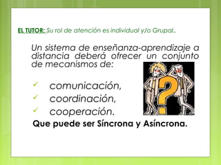 EL TUTOR: Su rol de atención es individual y/o Grupal..
Un sistema de enseñanza-aprendizaje a
distancia deberá ofrecer un conjunto
de mecanismos de:
 comunicación,
 coordinación,
 cooperación.
Que puede ser Síncrona y Asíncrona.
 