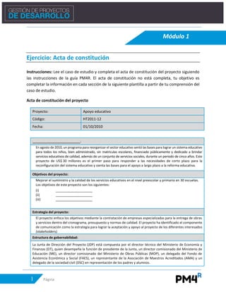 1 Página
Ejercicio: Acta de constitución
Instrucciones: Lee el caso de estudio y completa el acta de constitución del proyecto siguiendo
las instrucciones de la guía PM4R. El acta de constitución no está completa, tu objetivo es
completar la información en cada sección de la siguiente plantilla a partir de tu comprensión del
caso de estudio.
Acta de constitución del proyecto
Proyecto: Apoyo educativo
Código: HT2011-12
Fecha: 01/10/2010
__________________________:
En agosto de 2010, un programapara reorganizar el sector educativo sentó las basespara lograrun sistema educativo
para todos los niños, bien administrado, sin matrículas escolares, financiado públicamente y dedicado a brindar
servicios educativos de calidad, además de un conjunto de servicios sociales, durante un periodo de cinco años. Este
proyecto de US$ 30 millones es el primer paso para responder a las necesidades de corto plazo para la
reconfiguración del sistema educativo y sienta las bases para el apoyo a largo plazo a la reforma educativa.
Objetivos del proyecto:
Mejorar el suministro y la calidad de los servicios educativos en el nivel preescolar y primario en 30 escuelas.
Los objetivos de este proyecto son los siguientes:
(i) ____________________
(ii) ____________________
(iii) ____________________
Estrategia del proyecto:
El proyecto enfoca los objetivos mediante la contratación de empresas especializadas para la entrega de obras
y servicios dentro del cronograma, presupuesto y normas de calidad. El proyecto ha identificado el componente
de comunicación como la estrategia para lograr la aceptación y apoyo al proyecto de los diferentes interesados
(stakeholders).
Estructura de gobernabilidad:
La Junta de Dirección del Proyecto (JDP) está compuesta por el director técnico del Ministerio de Economía y
Finanzas (DT), quien desempeña la función de presidente de la Junta, un director comisionado del Ministerio de
Educación (ME), un director comisionado del Ministerio de Obras Públicas (MOP), un delegado del Fondo de
Asistencia Económica y Social (FAES), un representante de la Asociación de Maestros Acreditados (AMA) y un
delegado de la sociedad civil (DSC) en representación de los padres y alumnos.
Módulo 1
Suministrar infraestructura de calidad
Mejorar la calidad de la educación y abastecer útiles escolares
Implementar una campaña efectiva de apoyo y aceptación del proyecto.
Descripción del Proyecto
 