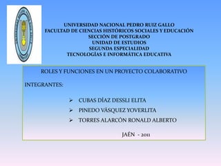 UNIVERSIDAD NACIONAL PEDRO RUIZ GALLOFACULTAD DE CIENCIAS HISTÓRICOS SOCIALES Y EDUCACIÓN SECCIÓN DE POSTGRADOUNIDAD DE ESTUDIOSSEGUNDA ESPECIALIDADTECNOLOGÍAS E INFORMÁTICA EDUCATIVA ROLES Y FUNCIONES EN UN PROYECTO COLABORATIVO INTEGRANTES: ,[object Object]