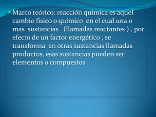  Marco teórico: reacción química es aquel
 cambio físico o químico en el cual una o
 mas sustancias (llamadas reactantes ) , por
 efecto de un factor energético , se
 transforma en otras sustancias llamadas
 productos, esas sustancias pueden ser
 elementos o compuestos
 