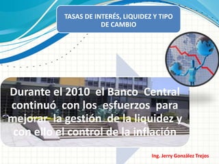 TASAS DE INTERÉS, LIQUIDEZ Y TIPO
                      DE CAMBIO




Durante el 2010 el Banco Central
continuó con los esfuerzos para
mejorar la gestión de la liquidez y
 con ello el control de la inflación
                                     Ing. Jerry González Trejos
 