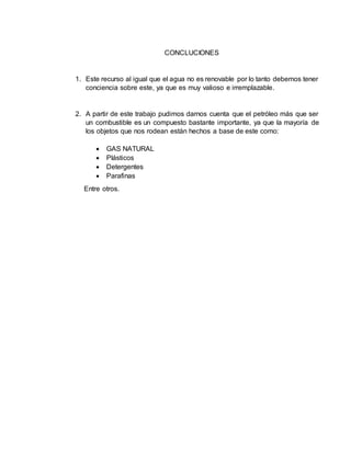 CONCLUCIONES 
1. Este recurso al igual que el agua no es renovable por lo tanto debemos tener 
conciencia sobre este, ya que es muy valioso e irremplazable. 
2. A partir de este trabajo pudimos darnos cuenta que el petróleo más que ser 
un combustible es un compuesto bastante importante, ya que la mayoría de 
los objetos que nos rodean están hechos a base de este como: 
 GAS NATURAL 
 Plásticos 
 Detergentes 
 Parafinas 
Entre otros. 
 