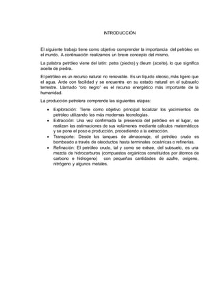 INTRODUCCIÓN 
El siguiente trabajo tiene como objetivo comprender la importancia del petróleo en 
el mundo. A continuación realizamos un breve concepto del mismo. 
La palabra petróleo viene del latín: petra (piedra) y óleum (aceite), lo que significa 
aceite de piedra. 
El petróleo es un recurso natural no renovable. Es un líquido oleoso, más ligero que 
el agua. Arde con facilidad y se encuentra en su estado natural en el subsuelo 
terrestre. Llamado “oro negro” es el recurso energético más importante de la 
humanidad. 
La producción petrolera comprende las siguientes etapas: 
 Exploración: Tiene como objetivo principal localizar los yacimientos de 
petróleo utilizando las más modernas tecnologías. 
 Extracción: Una vez confirmada la presencia del petróleo en el lugar, se 
realizan las estimaciones de sus volúmenes mediante cálculos matemáticos 
y se pone el poso e producción, procediendo a la extracción. 
 Transporte: Desde los tanques de almacenaje, el petróleo crudo es 
bombeado a través de oleoductos hasta terminales oceánicas o refinerías. 
 Refinación: El petróleo crudo, tal y como se extrae, del subsuelo, es una 
mezcla de hidrocarburos (compuestos orgánicos constituidos por átomos de 
carbono e hidrogeno) con pequeñas cantidades de azufre, oxigeno, 
nitrógeno y algunos metales. 
 