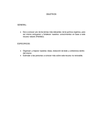 OBJETIVOS 
GENERAL: 
 Dar a conocer uno de los temas más relevantes de la química orgánica, para 
así mismo enriquecer y fortalecer nuestros conocimientos en base a este 
recurso natural (Petróleo). 
ESPECIFICOS: 
 Organizar y mejorar nuestras ideas, redacción de texto y coherencia dentro 
del mismo. 
 Estimular a las personas a conocer más sobre este recurso no renovable. 
 