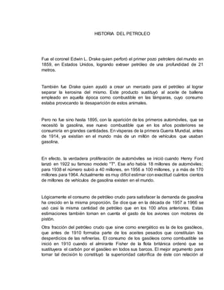 HISTORIA DEL PETROLEO 
Fue el coronel Edwin L. Drake quien perforó el primer pozo petrolero del mundo en 
1859, en Estados Unidos, logrando extraer petróleo de una profundidad de 21 
metros. 
También fue Drake quien ayudó a crear un mercado para el petróleo al lograr 
separar la kerosina del mismo. Este producto sustituyó al aceite de ballena 
empleado en aquella época como combustible en las lámparas, cuyo consumo 
estaba provocando la desaparición de estos animales. 
Pero no fue sino hasta 1895, con la aparición de los primeros automóviles, que se 
necesitó la gasolina, ese nuevo combustible que en los años posteriores se 
consumiría en grandes cantidades. En vísperas de la primera Guerra Mundial, antes 
de 1914, ya existían en el mundo más de un millón de vehículos que usaban 
gasolina. 
En efecto, la verdadera proliferación de automóviles se inició cuando Henry Ford 
lanzó en 1922 su famoso modelo "T". Ese año había 18 millones de automóviles; 
para 1938 el número subió a 40 millones, en 1956 a 100 millones, y a más de 170 
millones para 1964. Actualmente es muy difícil estimar con exactitud cuántos cientos 
de millones de vehículos de gasolina existen en el mundo. 
Lógicamente el consumo de petróleo crudo para satisfacer la demanda de gasolina 
ha crecido en la misma proporción. Se dice que en la década de 1957 a 1966 se 
usó casi la misma cantidad de petróleo que en los 100 años anteriores. Estas 
estimaciones también toman en cuenta el gasto de los aviones con motores de 
pistón. 
Otra fracción del petróleo crudo que sirve como energético es la de los gasóleos, 
que antes de 1910 formaba parte de los aceites pesados que constituían los 
desperdicios de las refinerías. El consumo de los gasóleos como combustible se 
inició en 1910 cuando el almirante Fisher de la flota británica ordenó que se 
sustituyera el carbón por el gasóleo en todos sus barcos. El mejor argumento para 
tomar tal decisión lo constituyó la superioridad calorífica de éste con relación al 
 