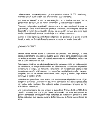 carbón mineral, ya que el gasóleo genera aproximadamente 10 500 calorías/kg., 
mientras que un buen carbón sólo proporciona 7 000 calorías/kg. 
Más tarde se extendió el uso de este energético en la marina mercante, en los 
generadores de vapor, en los hornos industriales y en la calefacción casera. 
El empleo del gasóleo se extendió rápidamente a los motores diesel. A pesar de 
que Rudolph Diesel inventó el motor que lleva su nombre, poco después de que se 
desarrolló el motor de combustión interna, su aplicación no tuvo gran éxito pues 
estaba diseñado originalmente para trabajar con carbón pulverizado. 
Cuando al fin se logró separar la fracción ligera de los gasóleos, a la que se le llamó 
diesel, el motor de Rudolph Diesel empezó a encontrar un amplio desarrollo. 
¿COMO SE FORMO? 
Existen varias teorías sobre la formación del petróleo. Sin embargo, la más 
aceptada es la teoría orgánica que supone que se originó por la descomposición de 
los restos de animales y algas microscópicas acumuladas en el fondo de las lagunas 
y en el curso inferior de los ríos. 
Esta materia orgánica se cubrió paulatinamente con capas cada vez más gruesas 
de sedimentos, al abrigo de las cuales, en determinadas condiciones de presión, 
temperatura y tiempo, se transformó lentamente en hidrocarburos (compuestos 
formados de carbón e hidrógeno), con pequeñas cantidades de azufre, oxígeno, 
nitrógeno, y trazas de metales como fierro, cromo, níquel y vanadio, cuya mezcla 
constituye el petróleo crudo. 
Naturalmente que existen otras teorías que sostienen que el petróleo es de origen 
inorgánico o mineral. Los científicos soviéticos son los que más se han preocupado 
por probar esta hipótesis. Sin embargo estas proposiciones tampoco se han 
aceptado en su totalidad. 
Una versión interesante de este tema es la que publicó Thomas Gold en 1986. Este 
científico europeo dice que el gas natural (el metano) que suele encontrarse en 
grandes cantidades en los yacimientos petroleros, se pudo haber generado a partir 
de los meteoritos que cayeron durante la formación de la Tierra hace millones de 
años. 
 