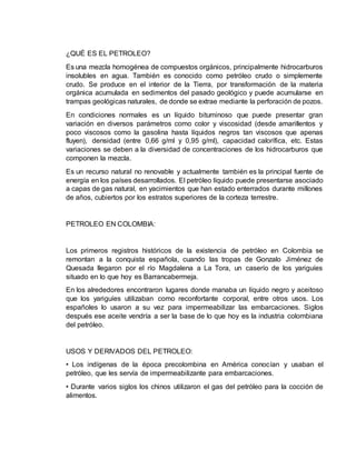 ¿QUÉ ES EL PETROLEO? 
Es una mezcla homogénea de compuestos orgánicos, principalmente hidrocarburos 
insolubles en agua. También es conocido como petróleo crudo o simplemente 
crudo. Se produce en el interior de la Tierra, por transformación de la materia 
orgánica acumulada en sedimentos del pasado geológico y puede acumularse en 
trampas geológicas naturales, de donde se extrae mediante la perforación de pozos. 
En condiciones normales es un líquido bituminoso que puede presentar gran 
variación en diversos parámetros como color y viscosidad (desde amarillentos y 
poco viscosos como la gasolina hasta líquidos negros tan viscosos que apenas 
fluyen), densidad (entre 0,66 g/ml y 0,95 g/ml), capacidad calorífica, etc. Estas 
variaciones se deben a la diversidad de concentraciones de los hidrocarburos que 
componen la mezcla. 
Es un recurso natural no renovable y actualmente también es la principal fuente de 
energía en los países desarrollados. El petróleo líquido puede presentarse asociado 
a capas de gas natural, en yacimientos que han estado enterrados durante millones 
de años, cubiertos por los estratos superiores de la corteza terrestre. 
PETROLEO EN COLOMBIA: 
Los primeros registros históricos de la existencia de petróleo en Colombia se 
remontan a la conquista española, cuando las tropas de Gonzalo Jiménez de 
Quesada llegaron por el río Magdalena a La Tora, un caserío de los yariguíes 
situado en lo que hoy es Barrancabermeja. 
En los alrededores encontraron lugares donde manaba un líquido negro y aceitoso 
que los yariguíes utilizaban como reconfortante corporal, entre otros usos. Los 
españoles lo usaron a su vez para impermeabilizar las embarcaciones. Siglos 
después ese aceite vendría a ser la base de lo que hoy es la industria colombiana 
del petróleo. 
USOS Y DERIVADOS DEL PETROLEO: 
• Los indígenas de la época precolombina en América conocían y usaban el 
petróleo, que les servía de impermeabilizante para embarcaciones. 
• Durante varios siglos los chinos utilizaron el gas del petróleo para la cocción de 
alimentos. 
 