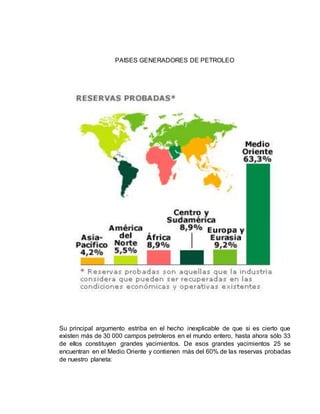 PAISES GENERADORES DE PETROLEO 
Su principal argumento estriba en el hecho inexplicable de que si es cierto que 
existen más de 30 000 campos petroleros en el mundo entero, hasta ahora sólo 33 
de ellos constituyen grandes yacimientos. De esos grandes yacimientos 25 se 
encuentran en el Medio Oriente y contienen más del 60% de las reservas probadas 
de nuestro planeta: 
 