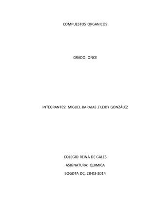 COMPUESTOS ORGANICOS 
GRADO: ONCE 
INTEGRANTES: MIGUEL BARAJAS / LEIDY GONZÁLEZ 
COLEGIO REINA DE GALES 
ASIGNATURA: QUIMICA 
BOGOTA DC: 28-03-2014 
 