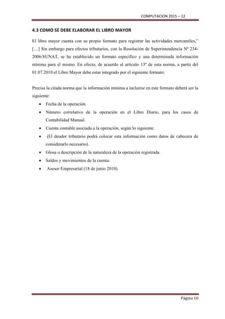 COMPUTACION 2015 – 12
Página 10
4.3 COMO SE DEBE ELABORAR EL LIBRO MAYOR
El libro mayor cuenta con su propio formato para registrar las actividades mercantiles,”
[…] Sin embargo para efectos tributarios, con la Resolución de Superintendencia Nº 234-
2006/SUNAT, se ha establecido un formato específico y una determinada información
mínima para el mismo. En efecto, de acuerdo al artículo 13º de esta norma, a partir del
01.07.2010 el Libro Mayor debe estar integrado por el siguiente formato:
Precisa la citada norma que la información mínima a incluirse en este formato deberá ser la
siguiente:
 Fecha de la operación.
 Número correlativo de la operación en el Libro Diario, para los casos de
Contabilidad Manual.
 Cuenta contable asociada a la operación, según lo siguiente:
 (El deudor tributario podrá colocar esta información como datos de cabecera de
considerarlo necesario).
 Glosa o descripción de la naturaleza de la operación registrada.
 Saldos y movimientos de la cuenta:
 Asesor Empresarial (18 de junio 2010).
 