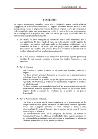 COMPUTACION 2015 – 12
Página 11
CONCLUSIÓN
La empresa se encuentra obligada a contar con el libro diario porque con ello el estado
(ley) puede ver la situación económica de la empresa durante un periodo, por ello el libro
es importante porque es el principal registro de entrada original y sirve para registrar en
orden cronológica todas las transacciones que realiza la empresa de forma continuamente.
En el diario general se registran día a día y en orden que vayan ocurriendo, todas las
transacciones que realice el comerciante.
1. En síntesis, los libros principales de contabilidad son de suma importancia para la
vida económica del país. Desde el punto de vista jurídico permite registrar las
operaciones mercantiles empleando reglas o disposiciones establecidas: en lo
económico en base a los datos que nos proporcionan se podrán realizar
proyecciones de acuerdo a una toma de decisiones coherente; en lo funcional nos
conduce a la realización de una buena administración.
2. En la cual, es dejar constancia de las operaciones mercantiles, registrar ganancias y
pérdidas de cada periodo contables y mostrar los estados financieros a cada
momento.
3. Para la Empresa
Nos Permiten el registro y control de los valores que ingresan y salen de la
empresa.
Nos dan a conocer el estado financiero y económico de la empresa hasta un
periodo de tiempo determinado.
Sirven de sustentación y prueba de que las operaciones mercantiles han sido
registradas objetivamente, y en base a ello determinar y comprobar el monto de
los tributos a pagar.
En líneas generales representan la fotografía de los acontecimientos mercantiles
de la empresa. Permiten registrar las entradas y salidas de los recursos de una
empresa dando a conocer los resultados de la gestión en un periodo
determinado.
4. Para la Administración Tributaria
Los libros y registros son de suma importancia en la determinación de las
obligaciones tributarias ya que a través de las operaciones contables registradas
encada libro o registro tributario se puede verificar la buena o mala
intencionalidad del sujeto tributario y que en muchos de los casos deviene en
una contingencia tributaria.
Los administradores están en la obligación de facilitar las labores de
fiscalización llevando los libros de contabilidad u otros registros exigidos por
ley registrando las actividades u operaciones que se vinculan con la tributación
conforme a lo establecido en las normas pertinentes.
 
