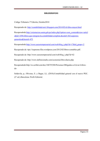 COMPUTACION 2015 – 12
Página 14
BIBLIOGRAFICAS
Código Tributario 3ª Edición, Octubre2010
Recuperado de: http://contabilidad-utu1.blogspot.com/2014/05/el-libro-mayor.html
Recuperadode:http://orientacion.sunat.gob.pe/index.php?option=com_content&view=articl
e&id=1896:libros-que-integran-la-contabilidad-completa-&catid=262:aspectos-
generales&Itemid=475
Recuperadode:http://www.asesorempresarial.com/web/blog_i.php?id=17&id_grupo=2
Recuperado de: ttps://isepnsmn.files.wordpress.com/2012/02/libros-contables.pdf.
Recuperado de: http://www.asesorempresarial.com/web/blog_i.php?id=62
Recuperado de: http://www.definicionabc.com/economia/libro-diario.php
Recuperadode:http://es.scribd.com/doc/106755388/Personas-Obligadas-a-Llevar-Libros-
de-
Soldevila, p., Oliveras, E. y Bagur, LL. (2010).Contabilidad general con el nuevo PGC.
(2°.ed.).Barcelona: Profit Editorial.
 
