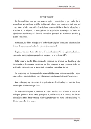 COMPUTACION 2015 – 12
Página 3
INTRODUCCIÓN
En la actualidad, para que una empresa surja y tenga éxito, es por medio de la
contabilidad que se ejerza en dicha entidad. Así mismo, todo empresario individual así
como las sociedades mercantiles deberán llevar una contabilidad ordenada, adecuada a la
actividad de su empresa, la cual permita un seguimiento cronológico de todas sus
operaciones mercantiles; así como la elaboración periódica de inventarios, balances y
estados financieros.
Por lo cual, los libros principales de contabilidad cumplan como parte fundamental en
la toma de decisiones de los dueños o socios de una entidad.
Según Ayala, nos define a los libros de contabilidad son: “libros especiales, diseñados
para anotar las operaciones que realiza la empresa a lo largo de su vida”.
Cabe observar que los libros principales contables van a tomar una función de vital
importancia en la empresa, puesto que en ellos es donde se van a registrar todas las
actividades mercantiles que se realicen, de forma clara, ordenada y precisa.
Su objetivo de los libros principales de contabilidad es de gestionar, controlar y sobre
todo evaluar y tomar decisiones, para el buen funcionamiento de la institución financiera.
Con el deseo de que este trabajo de investigación sea de utilidad para el bienestar de los
lectores y de futuras investigaciones.
La presente monografía se estructura en cuatro capítulos: en el primero, se basa en los
conceptos generales de los libros principales de contabilidad; en el segundo nos enseña
acerca de los libros de inventario y balances; en el tercero nos habla del libro diario y por
último, acerca del libro mayor.
 