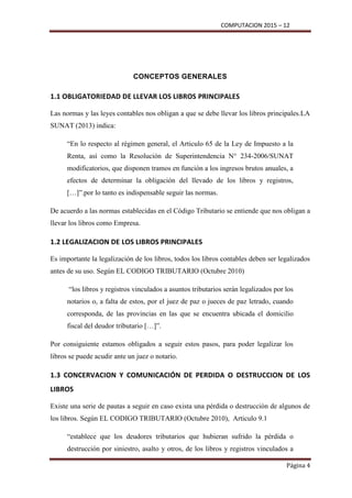 COMPUTACION 2015 – 12
Página 4
CONCEPTOS GENERALES
1.1 OBLIGATORIEDAD DE LLEVAR LOS LIBROS PRINCIPALES
Las normas y las leyes contables nos obligan a que se debe llevar los libros principales.LA
SUNAT (2013) indica:
“En lo respecto al régimen general, el Articulo 65 de la Ley de Impuesto a la
Renta, así como la Resolución de Superintendencia N° 234-2006/SUNAT
modificatorios, que disponen tramos en función a los ingresos brutos anuales, a
efectos de determinar la obligación del llevado de los libros y registros,
[…]”.por lo tanto es indispensable seguir las normas.
De acuerdo a las normas establecidas en el Código Tributario se entiende que nos obligan a
llevar los libros como Empresa.
1.2 LEGALIZACION DE LOS LIBROS PRINCIPALES
Es importante la legalización de los libros, todos los libros contables deben ser legalizados
antes de su uso. Según EL CODIGO TRIBUTARIO (Octubre 2010)
“los libros y registros vinculados a asuntos tributarios serán legalizados por los
notarios o, a falta de estos, por el juez de paz o jueces de paz letrado, cuando
corresponda, de las provincias en las que se encuentra ubicada el domicilio
fiscal del deudor tributario […]”.
Por consiguiente estamos obligados a seguir estos pasos, para poder legalizar los
libros se puede acudir ante un juez o notario.
1.3 CONCERVACION Y COMUNICACIÓN DE PERDIDA O DESTRUCCION DE LOS
LIBROS
Existe una serie de pautas a seguir en caso exista una pérdida o destrucción de algunos de
los libros. Según EL CODIGO TRIBUTARIO (Octubre 2010), Articulo 9.1
“establece que los deudores tributarios que hubieran sufrido la pérdida o
destrucción por siniestro, asalto y otros, de los libros y registros vinculados a
 