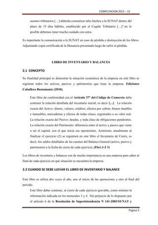 COMPUTACION 2015 – 12
Página 5
asuntos tributarios […] deberán comunicar tales hechos a la SUNAT dentro del
plazo de 15 días hábiles, establecido por el Cogido Tributario […]”.en lo
posible debemos tener mucho cuidado con estos.
Es importante la comunicación a la SUNAT en caso de pérdida o destrucción de los libros.
Adjuntando copia certificada de la Denuncia presentada luego de sufrir al pérdida.
LIBRO DE INVENTARIO Y BALANCES
2.1 CONCEPTO
Su finalidad principal es demostrar la situación económica de la empresa en este libro se
registran todos los activos, pasivos y patrimonios que tiene la empresa. Ediciones
Caballero Bustamante (2010).
Este libro de conformidad con el Artículo 37° del Código de Comercio debe
contener la relación detallada del inventario inicial, es decir […] La relación
exacta del Activo: dinero, valores, créditos, efectos por cobrar, bienes muebles
e inmuebles, mercaderías y efectos de todas clases, registrados a su valor real.
La relación exacta del Pasivo: deudas, y toda clase de obligaciones pendientes.
La relación exacta del Patrimonio: diferencia entre el activo y pasivo que viene
a ser el capital, con el que inicia sus operaciones. Asimismo, anualmente al
finalizar el ejercicio (2) se registrará en este libro el Inventario de Cierre, es
decir, los saldos detallados de las cuentas del Balance General (activo, pasivo y
patrimonio) a la fecha de cierre de cada ejercicio. (Párr.1-2 3)
Los libros de inventario y balances son de mucha importancia en una empresa para saber al
final de cada ejercicio en qué situación se encuentra la empresa.
2.2 CUANDO SE DEBE LLEVAR EL LIBRO DE INVENTARIO Y BALANCE
Este libro se utiliza dos veces al año, uno al inicio de las operaciones y otro al final del
periodo.
Este libro deber contener, al cierre de cada ejercicio gravable, como mínimo la
información indicada en los numerales 3 y 4. Sin perjuicio de lo dispuesto por
el artículo 6 de la Resolución de Superintendencia N 141-2003/SUNAT y
 