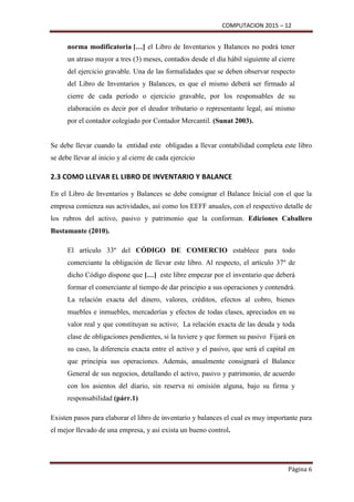 COMPUTACION 2015 – 12
Página 6
norma modificatoria […] el Libro de Inventarios y Balances no podrá tener
un atraso mayor a tres (3) meses, contados desde el día hábil siguiente al cierre
del ejercicio gravable. Una de las formalidades que se deben observar respecto
del Libro de Inventarios y Balances, es que el mismo deberá ser firmado al
cierre de cada período o ejercicio gravable, por los responsables de su
elaboración es decir por el deudor tributario o representante legal, así mismo
por el contador colegiado por Contador Mercantil. (Sunat 2003).
Se debe llevar cuando la entidad este obligadas a llevar contabilidad completa este libro
se debe llevar al inicio y al cierre de cada ejercicio
2.3 COMO LLEVAR EL LIBRO DE INVENTARIO Y BALANCE
En el Libro de Inventarios y Balances se debe consignar el Balance Inicial con el que la
empresa comienza sus actividades, así como los EEFF anuales, con el respectivo detalle de
los rubros del activo, pasivo y patrimonio que la conforman. Ediciones Caballero
Bustamante (2010).
El artículo 33º del CÓDIGO DE COMERCIO establece para todo
comerciante la obligación de llevar este libro. Al respecto, el artículo 37º de
dicho Código dispone que […] este libre empezar por el inventario que deberá
formar el comerciante al tiempo de dar principio a sus operaciones y contendrá.
La relación exacta del dinero, valores, créditos, efectos al cobro, bienes
muebles e inmuebles, mercaderías y efectos de todas clases, apreciados en su
valor real y que constituyan su activo; La relación exacta de las deuda y toda
clase de obligaciones pendientes, si la tuviere y que formen su pasivo Fijará en
su caso, la diferencia exacta entre el activo y el pasivo, que será el capital en
que principia sus operaciones. Además, anualmente consignará el Balance
General de sus negocios, detallando el activo, pasivo y patrimonio, de acuerdo
con los asientos del diario, sin reserva ni omisión alguna, bajo su firma y
responsabilidad (párr.1)
Existen pasos para elaborar el libro de inventario y balances el cual es muy importante para
el mejor llevado de una empresa, y así exista un bueno control.
 