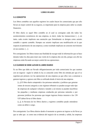 COMPUTACION 2015 – 12
Página 7
LIBRO DIARIO
3.1 CONCEPTO
Los libros contables son aquellos registros los cuales hacen los comerciante que por ello
llevan un mejor control de su negocio, es importante para la empresa para saber su estado
financiero.
El libro diario es aquel libro contable en el cual se consignan cada día todos los
acontecimientos económicos de una empresa, es decir, todas las transacciones […], en
tanto, cada evento implicara una anotación que formalmente se designa como asiento
contable o apunte contable. Siempre ese asiento implicara una modificación en lo que
respecta al patrimonio de una empresa y como resultado implicara un concreto movimiento
en sus cuentas. […].
Por consiguiente: los libros tienen una finalidad de recoger toda la información que se hace
durante todos los días para tener una visión de la empresa día con día, porque con ello las
empresas están llevando un mejor control de sus operaciones.
3.2 CUANDO SE DEBE LLEVAR EL LIBRO DIARIO
Es un libro que debe ser llevado obligatoriamente por todo comerciante los que cuenten
con un negocio según lo señala la ley es conocido como libro de entrada por que él se
registran por primera vez las operaciones de una empresa ya que ellos van a comenzar a
generar ingresos y egresos este libro es utilizado desde el inicio de una empresa.
[…] El libro diario comprende a las personas naturales y jurídicas que generan
rentas de tercera categoría a este régimen tributario se pueden acoger todo tipo
de empresas de cualquier volumen o tamaño y así mismo se pueden inscribirse
las pequeñas y medianas empresas conducida por personas naturales o por
personas jurídicas las personas que tengan ingresos brutos menores a las 150
UIT deben llevar el libro diario
[…], la llevanza de los libros diarios y registros contables puede entenderse
como un deber o cargo.
Por consiguiente: Los libros diarios desde el momento se genera un ingreso se de llevar ya
que se sabe que es como una evidencia del negocio de su entrada y salida, las empresas
 