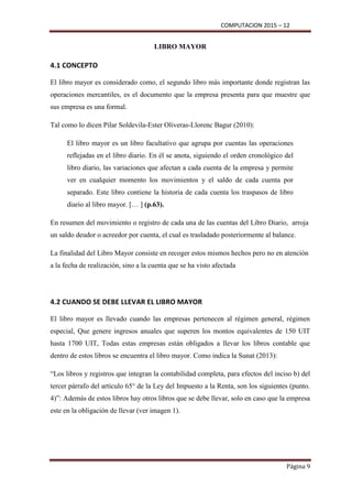 COMPUTACION 2015 – 12
Página 9
LIBRO MAYOR
4.1 CONCEPTO
El libro mayor es considerado como, el segundo libro más importante donde registran las
operaciones mercantiles, es el documento que la empresa presenta para que muestre que
sus empresa es una formal.
Tal como lo dicen Pilar Soldevila-Ester Oliveras-Llorenc Bagur (2010):
El libro mayor es un libro facultativo que agrupa por cuentas las operaciones
reflejadas en el libro diario. En él se anota, siguiendo el orden cronológico del
libro diario, las variaciones que afectan a cada cuenta de la empresa y permite
ver en cualquier momento los movimientos y el saldo de cada cuenta por
separado. Este libro contiene la historia de cada cuenta los traspasos de libro
diario al libro mayor. [… ] (p.63).
En resumen del movimiento o registro de cada una de las cuentas del Libro Diario, arroja
un saldo deudor o acreedor por cuenta, el cual es trasladado posteriormente al balance.
La finalidad del Libro Mayor consiste en recoger estos mismos hechos pero no en atención
a la fecha de realización, sino a la cuenta que se ha visto afectada
4.2 CUANDO SE DEBE LLEVAR EL LIBRO MAYOR
El libro mayor es llevado cuando las empresas pertenecen al régimen general, régimen
especial, Que genere ingresos anuales que superen los montos equivalentes de 150 UIT
hasta 1700 UIT, Todas estas empresas están obligados a llevar los libros contable que
dentro de estos libros se encuentra el libro mayor. Como indica la Sunat (2013):
“Los libros y registros que integran la contabilidad completa, para efectos del inciso b) del
tercer párrafo del artículo 65° de la Ley del Impuesto a la Renta, son los siguientes (punto.
4)”: Además de estos libros hay otros libros que se debe llevar, solo en caso que la empresa
este en la obligación de llevar (ver imagen 1).
 