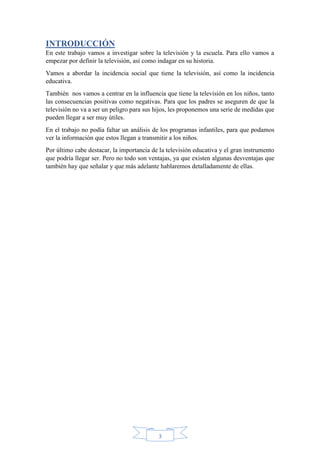3
INTRODUCCIÓN
En este trabajo vamos a investigar sobre la televisión y la escuela. Para ello vamos a
empezar por definir la televisión, así como indagar en su historia.
Vamos a abordar la incidencia social que tiene la televisión, así como la incidencia
educativa.
También nos vamos a centrar en la influencia que tiene la televisión en los niños, tanto
las consecuencias positivas como negativas. Para que los padres se aseguren de que la
televisión no va a ser un peligro para sus hijos, les proponemos una serie de medidas que
pueden llegar a ser muy útiles.
En el trabajo no podía faltar un análisis de los programas infantiles, para que podamos
ver la información que estos llegan a transmitir a los niños.
Por último cabe destacar, la importancia de la televisión educativa y el gran instrumento
que podría llegar ser. Pero no todo son ventajas, ya que existen algunas desventajas que
también hay que señalar y que más adelante hablaremos detalladamente de ellas.
 