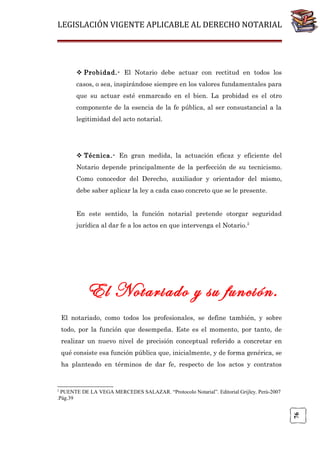 LEGISLACIÓN VIGENTE APLICABLE AL DERECHO NOTARIAL

 Probidad.- El Notario debe actuar con rectitud en todos los
casos, o sea, inspirándose siempre en los valores fundamentales para
que su actuar esté enmarcado en el bien. La probidad es el otro
componente de la esencia de la fe pública, al ser consustancial a la
legitimidad del acto notarial.

 Técnica.- En gran medida, la actuación eficaz y eficiente del
Notario depende principalmente de la perfección de su tecnicismo.
Como conocedor del Derecho, auxiliador y orientador del mismo,
debe saber aplicar la ley a cada caso concreto que se le presente.
En este sentido, la función notarial pretende otorgar seguridad
jurídica al dar fe a los actos en que intervenga el Notario.2

El Notariado y su función.
El notariado, como todos los profesionales, se define también, y sobre
todo, por la función que desempeña. Este es el momento, por tanto, de
realizar un nuevo nivel de precisión conceptual referido a concretar en
qué consiste esa función pública que, inicialmente, y de forma genérica, se
ha planteado en términos de dar fe, respecto de los actos y contratos

2

76

PUENTE DE LA VEGA MERCEDES SALAZAR. “Protocolo Notarial”. Editorial Grijley. Perú-2007
.Pág.39

 