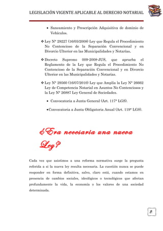 LEGISLACIÓN VIGENTE APLICABLE AL DERECHO NOTARIAL
• Saneamiento y Prescripción Adquisitiva de dominio de
Vehículos.
 Ley N° 29227 (16/05/2008) Ley que Regula el Procedimiento
No Contencioso de la Separación Convencional y en
Divorcio Ulterior en las Municipalidades y Notarías.
 Decreto Supremo 009-2008-JUS, que aprueba el
Reglamento de la Ley que Regula el Procedimiento No
Contencioso de la Separación Convencional y en Divorcio
Ulterior en las Municipalidades y Notarías.
 Ley N° 29560 (16/07/2010) Ley que Amplía la Ley N° 26662
Ley de Competencia Notarial en Asuntos No Contenciosos y
la Ley N° 26887 Ley General de Sociedades.
• Convocatoria a Junta General (Art. 117° LGS).
•Convocatoria a Junta Obligatoria Anual (Art. 119° LGS).

¿Era necesaria una nueva
Ley?
Cada vez que asistimos a una reforma normativa surge la pregunta
referida a si la nueva ley resulta necesaria. La cuestión nunca se puede
responder en forma definitiva, salvo, claro está, cuando estamos en
presencia de cambios sociales, ideológicos o tecnológicos que afectan
profundamente la vida, la economía o los valores de una sociedad

76

determinada.

 
