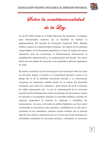 LEGISLACIÓN VIGENTE APLICABLE AL DERECHO NOTARIAL

Sobre la constitucionalidad
de la Ley.
La ley N° 29157 delegó en el Poder Ejecutivo las facultades de legislar
para

determinadas

materias

con

la

finalidad

de

facilitar

la

implementación del Acuerdo de Promoción Comercial Perú- Estados
Unidos y apoyar la competitividad económica. Así, dentro de las materias
comprendidas en las facultades legislativas se tiene la mejora del marco
regulatorio para las inversiones, el fortalecimiento institucional, la
simplificación administrativa y la modernización del Estado. Por tanto,
dentro de este ámbito de actuación se ha aprobado el Decreto Legislativo
N° 1049.
El notario constituye el paso natural por el que transitan todos los actos
de inversión, porque el notario es el profesional privado a quien se le
delega dar fe de la actividad contractual privada, y su intervención
constituye un importante eslabón dentro de la cadena del desarrollo
económico, pues ante él se condensa u gran número de actos y contratos
de tráfico patrimonial, por

lo que la modernización de la actuación

notarial resulta fundamental a efectos de proteger las inversiones, tutelar
los derechos y la propiedad, fomentar la actividad crediticia, facilitar los
negocios, propenderá la creación de empresas y simplificar las
transacciones. Así pues, si la razón de política legislativa que hace nacer
el notariado se encuentra en dar garantía y estabilidad en la vida civil y
económica de los ciudadanos, entonces resulta evidente que la reforma
legal de esta materia, importante por ser el cauce por el que transitan las

76

actividades económicas de inversión nacional y extranjera, se encuentra

 