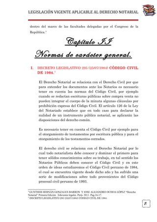 LEGISLACIÓN VIGENTE APLICABLE AL DERECHO NOTARIAL
dentro del marco de las facultades delegadas por el Congreso de la
República.4

Capítulo II
Normas de carácter general.
I.

DECRETO LEGISLATIVO 295 (25/07/1984) CÓDIGO CIVIL
DE 1984. 5
El Derecho Notarial se relaciona con el Derecho Civil por que
para extender los documentos ante los Notarios es necesario
tener en cuenta las normas del Código Civil, por ejemplo
cuando se redactan escrituras públicas sobre compra venta no
pueden integrar el cuerpo de la minuta algunas cláusulas por
prohibición expresa del Código Civil. El artículo 126 de la Ley
del Notariado establece que en todo caso para declarar la
nulidad de un instrumento público notarial, se aplicarán las
disposiciones del derecho común.
Es necesario tener en cuenta el Código Civil por ejemplo para
el otorgamiento de testamentos por escritura pública y para el
otorgamiento de los testamentos cerrados.
El derecho civil se relaciona con el Derecho Notarial por lo
cual todo notarialista debe conocer y dominar el primero para
tener sólidos conocimientos sobre su trabajo, en tal sentido los
Notarios Públicos deben conocer el Código Civil y en este
orden de ideas estudiaremos el Código Civil peruano de 1984,
el cual se encuentra vigente desde dicho año y ha sufrido una
serie de modificaciones sobre todo provenientes del Código
procesal civil peruano de 1993.

4

GUNTHER HERNÁN GONZALES BARRON Y JOSE ALEJANDRO OCHOA LÓPEZ “Derecho
Notarial” Primera Edición. Ediciones legales. Perú- 2011. Pag.16-17.
DECRETO LEGISLATIVO 295 (25/07/1984) CÓDIGO CIVIL DE 1984.

76

5

 