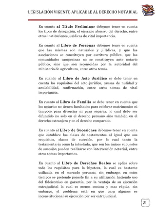 LEGISLACIÓN VIGENTE APLICABLE AL DERECHO NOTARIAL
En cuanto al Título Preliminar debemos tener en cuenta
los tipos de derogación, el ejercicio abusivo del derecho, entre
otras instituciones jurídicas de vital importancia.
En cuanto al Libro de Personas debemos tener en cuenta
que las mismas son naturales y jurídicas, y que las
asociaciones se constituyen por escritura pública, que las
comunidades campesinas no se constituyen ante notario
público, sino que son reconocidas por la autoridad del
ministerio de agricultura, entre otros temas.
En cuando al Libro de Acto Jurídico se debe tener en
cuenta los requisitos del acto jurídico, causas de nulidad y
anulabilidad, confirmación, entre otros temas de vital
importancia.
En cuanto al Libro de Familia se debe tener en cuenta que
los notarios no tienen facultades para celebrar matrimonios ni
tampoco para divorciar ni para separar, lo cual debe ser
difundido no sólo en el derecho peruano sino también en el
derecho extranjero y en el derecho comparado.
En cuanto al Libro de Sucesiones debemos tener en cuenta
que establece las clases de testamentos al igual que sus
requisitos, clases de sucesión, por lo cual tanto la
testamentaria como la intestada, que son los únicos supuestos
de sucesión pueden realizarse con intervención notarial, entre
otros temas importantes.

76

En cuanto al Libro de Derechos Reales se aplica sobre
todo los requisitos para la hipoteca, la cual es bastante
utilizada en el mercado peruano, sin embargo, en estos
tiempos se pretende ponerle fin a su utilización haciendo uso
del fideicomiso en garantía, por la ventaja de su ejecución
extrajudicial la cual es menos costosa y mas rápida, sin
embargo, el problema está en que para algunos es
inconstitucional su ejecución por ser extrajudicial.

 