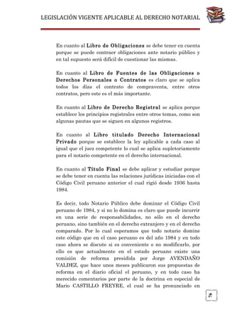 LEGISLACIÓN VIGENTE APLICABLE AL DERECHO NOTARIAL

En cuanto al Libro de Obligaciones se debe tener en cuenta
porque se puede contraer obligaciones ante notario público y
en tal supuesto será difícil de cuestionar las mismas.
En cuanto al Libro de Fuentes de las Obligaciones o
Derechos Personales o Contratos es claro que se aplica
todos los días el contrato de compraventa, entre otros
contratos, pero este es el más importante.
En cuanto al Libro de Derecho Registral se aplica porque
establece los principios registrales entre otros temas, como son
algunas pautas que se siguen en algunos registros.
En cuanto al Libro titulado Derecho Internacional
Privado porque se establece la ley aplicable a cada caso al
igual que el juez competente lo cual se aplica supletoriamente
para el notario competente en el derecho internacional.
En cuanto al Título Final se debe aplicar y estudiar porque
se debe tener en cuenta las relaciones jurídicas iniciadas con el
Código Civil peruano anterior el cual rigió desde 1936 hasta
1984.

76

Es decir, todo Notario Público debe dominar el Código Civil
peruano de 1984, y si no lo domina es claro que puede incurrir
en una serie de responsabilidades, no sólo en el derecho
peruano, sino también en el derecho extranjero y en el derecho
comparado. Por lo cual esperamos que todo notario domine
este código que en el caso peruano es del año 1984 y en todo
caso ahora se discute si es conveniente o no modificarlo, por
ello es que actualmente en el estado peruano existe una
comisión de reforma presidida por Jorge AVENDAÑO
VALDEZ, que hace unos meses publicaron sus propuestas de
reforma en el diario oficial el peruano, y en todo caso ha
merecido comentarios por parte de la doctrina en especial de
Mario CASTILLO FREYRE, el cual se ha pronunciado en

 