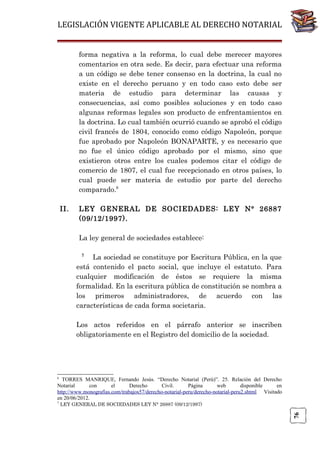LEGISLACIÓN VIGENTE APLICABLE AL DERECHO NOTARIAL
forma negativa a la reforma, lo cual debe merecer mayores
comentarios en otra sede. Es decir, para efectuar una reforma
a un código se debe tener consenso en la doctrina, la cual no
existe en el derecho peruano y en todo caso esto debe ser
materia de estudio para determinar las causas y
consecuencias, así como posibles soluciones y en todo caso
algunas reformas legales son producto de enfrentamientos en
la doctrina. Lo cual también ocurrió cuando se aprobó el código
civil francés de 1804, conocido como código Napoleón, porque
fue aprobado por Napoleón BONAPARTE, y es necesario que
no fue el único código aprobado por el mismo, sino que
existieron otros entre los cuales podemos citar el código de
comercio de 1807, el cual fue recepcionado en otros países, lo
cual puede ser materia de estudio por parte del derecho
comparado.6
II.

LEY GENERAL DE SOCIEDADES: LEY N° 26887
(09/12/1997).
La ley general de sociedades establece:
La sociedad se constituye por Escritura Pública, en la que
está contenido el pacto social, que incluye el estatuto. Para
cualquier modificación de éstos se requiere la misma
formalidad. En la escritura pública de constitución se nombra a
los primeros administradores, de acuerdo con las
características de cada forma societaria.
7

Los actos referidos en el párrafo anterior se inscriben
obligatoriamente en el Registro del domicilio de la sociedad.

6

TORRES MANRIQUE, Fernando Jesús. “Derecho Notarial (Perú)”. 25. Relación del Derecho
Notarial
con
el
Derecho
Civil.
Página
web
disponible
en
http://www.monografias.com/trabajos57/derecho-notarial-peru/derecho-notarial-peru2.shtml Visitado
en 20/06/2012.
LEY GENERAL DE SOCIEDADES LEY N° 26887 (09/12/1997)

76

7

 