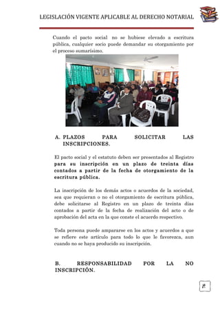 LEGISLACIÓN VIGENTE APLICABLE AL DERECHO NOTARIAL
Cuando el pacto social no se hubiese elevado a escritura
pública, cualquier socio puede demandar su otorgamiento por
el proceso sumarísimo.

A. PLAZOS
PARA
INSCRIPCIONES.

SOLICITAR

LAS

El pacto social y el estatuto deben ser presentados al Registro
para su inscripción en un plazo de treinta días
contados a partir de la fecha de otorgamiento de la
escritura pública.
La inscripción de los demás actos o acuerdos de la sociedad,
sea que requieran o no el otorgamiento de escritura pública,
debe solicitarse al Registro en un plazo de treinta días
contados a partir de la fecha de realización del acto o de
aprobación del acta en la que conste el acuerdo respectivo.
Toda persona puede ampararse en los actos y acuerdos a que
se refiere este artículo para todo lo que le favorezca, aun
cuando no se haya producido su inscripción.

POR

LA

NO

76

B.
RESPONSABILIDAD
INSCRIPCIÓN.

 