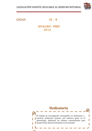 LEGISLACIÓN VIGENTE APLICABLE AL DERECHO NOTARIAL

IX - B
HUACHO- PERÚ
2012

Dedicatoria
El trabajo de investigación monográfico lo dedicamos a
nuestros profesores quienes son nuestros guías en el
aprendizaje, dándonos los últimos conocimientos para
nuestro buen desenvolvimiento en la sociedad.

76

CICLO:

 