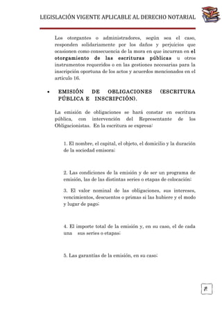 LEGISLACIÓN VIGENTE APLICABLE AL DERECHO NOTARIAL
Los otorgantes o administradores, según sea el caso,
responden solidariamente por los daños y perjuicios que
ocasionen como consecuencia de la mora en que incurran en el
otorgamiento de las escrituras públicas u otros
instrumentos requeridos o en las gestiones necesarias para la
inscripción oportuna de los actos y acuerdos mencionados en el
artículo 16.
EMISIÓN
DE
OBLIGACIONES
PÚBLICA E INSCRIPCIÓN).

(ESCRITURA

La emisión de obligaciones se hará constar en escritura
pública, con intervención del Representante de los
Obligacionistas. En la escritura se expresa:
1. El nombre, el capital, el objeto, el domicilio y la duración
de la sociedad emisora;

2. Las condiciones de la emisión y de ser un programa de
emisión, las de las distintas series o etapas de colocación;
3. El valor nominal de las obligaciones, sus intereses,
vencimientos, descuentos o primas si las hubiere y el modo
y lugar de pago;

4. El importe total de la emisión y, en su caso, el de cada
una sus series o etapas;

5. Las garantías de la emisión, en su caso;

76

•

 