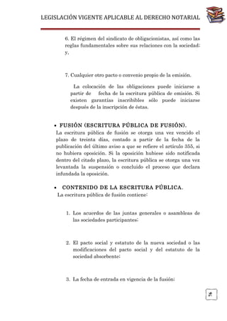 LEGISLACIÓN VIGENTE APLICABLE AL DERECHO NOTARIAL
6. El régimen del sindicato de obligacionistas, así como las
reglas fundamentales sobre sus relaciones con la sociedad;
y,

7. Cualquier otro pacto o convenio propio de la emisión.
La colocación de las obligaciones puede iniciarse a
partir de
fecha de la escritura pública de emisión. Si
existen garantías inscribibles sólo puede iniciarse
después de la inscripción de éstas.
• FUSIÓN (ESCRITURA PÚBLICA DE FUSIÓN).
La escritura pública de fusión se otorga una vez vencido el
plazo de treinta días, contado a partir de la fecha de la
publicación del último aviso a que se refiere el artículo 355, si
no hubiera oposición. Si la oposición hubiese sido notificada
dentro del citado plazo, la escritura pública se otorga una vez
levantada la suspensión o concluido el proceso que declara
infundada la oposición.
CONTENIDO DE LA ESCRITURA PÚBLICA.
La escritura pública de fusión contiene:
1. Los acuerdos de las juntas generales o asambleas de
las sociedades participantes;

2. El pacto social y estatuto de la nueva sociedad o las
modificaciones del pacto social y del estatuto de la
sociedad absorbente;

3. La fecha de entrada en vigencia de la fusión;
76

•

 