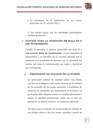 LEGISLACIÓN VIGENTE APLICABLE AL DERECHO NOTARIAL

4. La constancia de la publicación de los avisos
prescritos en el artículo 355; y,

5. Los demás pactos que las sociedades participantes
estimen pertinente.
SANCIÓN PARA LA OPOSICIÓN DE MALA FE O
SIN FUNDAMENTO.
Cuando la oposición se hubiese promovido con mala fe o
con notoria falta de fundamento, el juez impondrá al
demandante y en beneficio de la sociedad afectada por la
oposición una penalidad de acuerdo con la gravedad del
asunto, así como la indemnización por daños y perjuicios
que corresponda.
a.

PRETENSIÓN DE NULIDAD DE LA FUSIÓN.
La pretensión judicial de nulidad contra una fusión
inscrita en el Registro sólo puede basarse en la nulidad
de los acuerdos de las juntas generales o asambleas de
socios de las sociedades que participaron en la fusión. La
pretensión debe dirigirse contra la sociedad absorbente o
contra la sociedad incorporante, según sea el caso. La
pretensión se deberá tramitar en el proceso abreviado.
El plazo para el ejercicio de la pretensión de nulidad de
una fusión caduca a los seis meses, contados a partir de

76

•

 